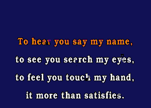 To heau you say my name.
to see you scorch my eyes.
to feel you touch my hand.

it more than satisfiea.