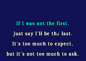 If I was not the first.
just say I'll be the last.
It's too much to expect.

but it's not too much to ask.