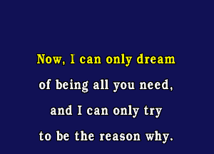Now. 1 can only dream

of being all you need.

and I can only try

to be the reason why.