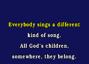 Everybody sings a different
kind of song.

All God's children.

somewhere. they belong.