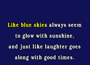 Like blue skies always seem
to glow with sunshine.
and just like laughter goes

along with good times.