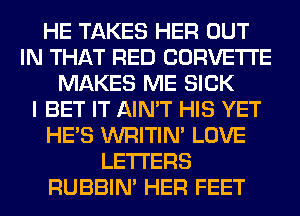 HE TAKES HER OUT
IN THAT RED CORVETTE
MAKES ME SICK
I BET IT AIN'T HIS YET
HE'S WRITIN' LOVE
LETTERS
RUBBIN' HER FEET