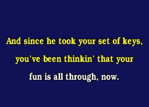 And since he took your set of keys.
you've been thinkin' that your

fun is all through. now.