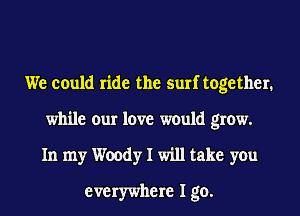 We could ride the surf together.
while our love would grow.
In my Woody I will take you

everywhere I go.