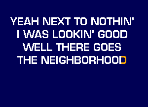 YEAH NEXT T0 NOTHIN'
I WAS LOOKIN' GOOD
WELL THERE GOES
THE NEIGHBORHOOD