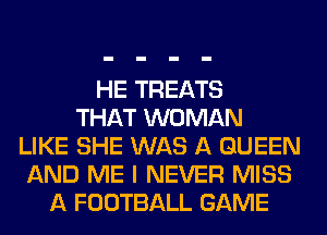 HE TREATS
THAT WOMAN
LIKE SHE WAS A QUEEN
AND ME I NEVER MISS
A FOOTBALL GAME