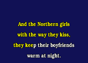And the Northern girls
with the way they kiss.
they keep their boyfriends

warm at night.