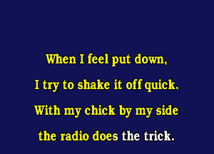 When I feel put down.
I try to shake it off quick.
With my chick by my side

the radio does the trick. I