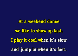 At a weekend dance
we like to show up last.
I play it cool when it's slow

and jump in when it's fast.