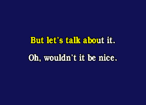 But lets talk about it.

Oh. wouldn t it be nice.