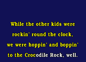 While the other kids were
roekin' round the clock.
we were hoppin' and boppin'

to the Crocodile Rock. well.