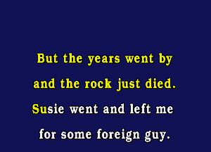 But the years went by
and the rock just died.

Susie went and left me

for some foreign guy. I