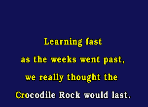 Learning fast

as the weeks went past.
we really thought the

Crocodile Rock would last.