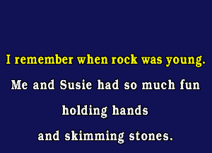 I remember when rock was young.
Me and Susie had so much fun
holding hands

and skimming stones.