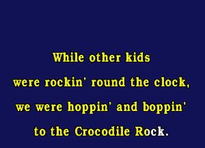 While other kids
were roekin' round the clock.
we were hoppin' and boppin'

to the Crocodile Rock.