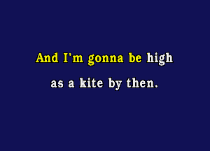 And I'm gonna be high

as a kite by then.