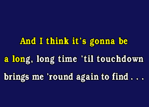 And I think it's gonna be
a long. long time 'til touchdown

brings me 'round again to find. . .