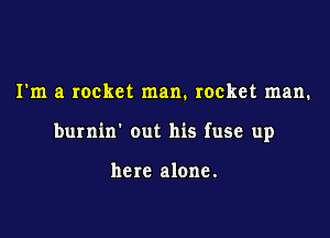 I'm a rocket man. rocket man.

burnin' out his fuse up

here alone.