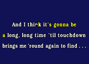 And I think it's gonna be
a long. long time 'til touchdown

brings me 'round again to find . . .