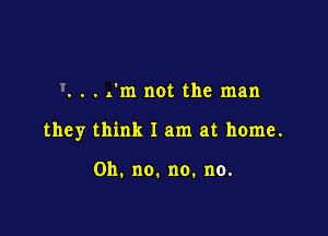 . rm not the man

they think I am at home.

0h.no.no.no.