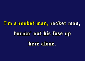 I'm a rocket man. rocket man.

burnin' out his fuse up

here alone.