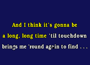 And I think it's gonna be
a long. long time 'til touchdown

brings me 'round again to find . . .