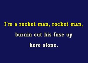 I'm a rocket man. rocket man.

burnin out his fuse up

here alone.