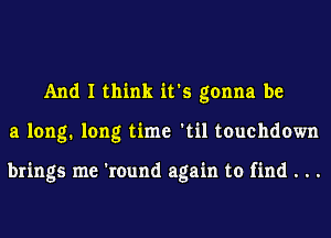 And I think it's gonna be
a long. long time 'til touchdown

brings me 'round again to find . . .