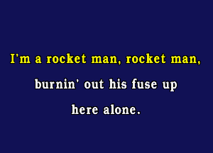 I'm a rocket man. rocket man.

burnin' out his fuse up

here alone.