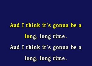 And I think ifs gonna be a

long. long time.

And I think it's gonna be a

long. long time.