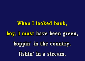 When I looked back.
boy. I must have been green.
boppin' in the country.

fishin' in a stream.