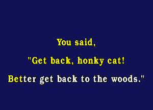 You said.

Get back. honky cat!

Better get back to the woods.