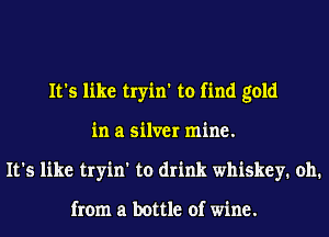 It's like tryin' to find gold
in a silver mine.
It's like tryin' to drink whiskey. 011.

from a bottle of wine.