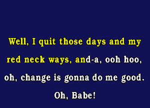 Well. I quit those days and my
red neck ways.and-a.ooh hoo.
oh. change is gonna do me good.

011. Babe!