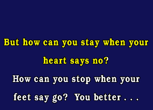 But how can you stay when your
heart says no?
How can you stop when your

feet say go? You better . ..