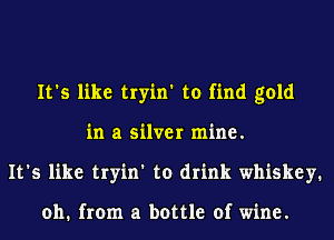 It's like tryin' to find gold
in a silver mine.
It's like tryin' to drink whiskey.

011. from a bottle of wine.