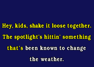 Hey. kids. shake it loose together.
The spotlight's hittin' something
that's been known to change

the weather.