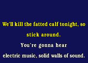 We'll kill the fatted calf tonight. so
stick around.
You're gonna hear

electric music. solid walls of sound.