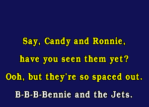Say. Candy and Ronnie.
have you seen them yet?
0011. but they're so spaced out.
B-B-B-Bennie and the Jets.