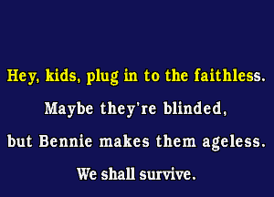 Hey. kids. plug in to the faithless.
Maybe they're blinded.
but Bennie makes them ageless.

We shall survive.