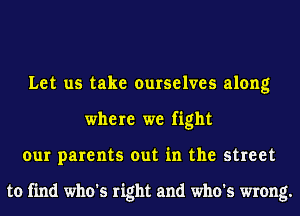 Let us take ourselves along
where we fight
our parents out in the street

to find who's right and who's wrong.