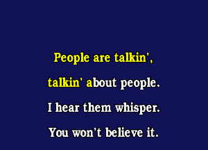 People are talkinl

talkin' about people.
I hear them whisper.

You won't believe it.