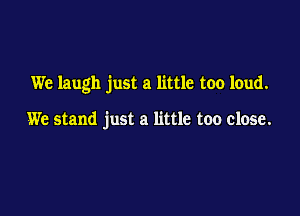 We laugh just a little too loud.

We stand just a little too close.