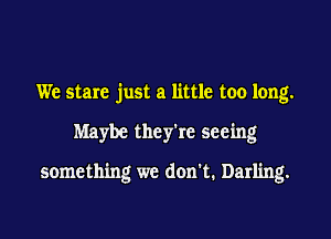We stare just a little too long.
Maybe they're seeing

something we don't. Darling.