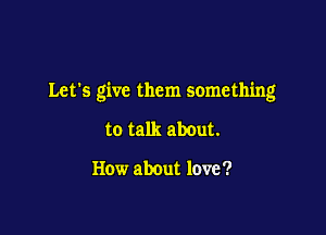 Let's give them something

to talk about.

How about love '?