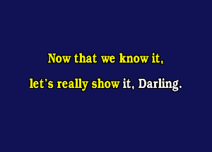 Now that we know it.

let's really show it. Darling.