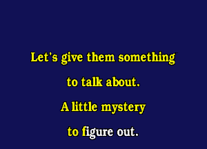 Let's give them something

to talk about.
A little mystery

to figure out.