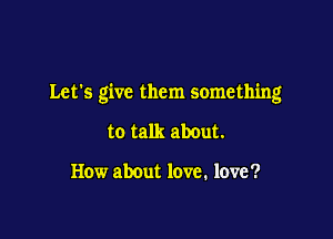 Let's give them something

to talk about.

How about love. love ?