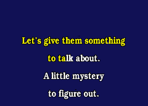 Let's give them something

to talk about.
A little mystery

to figure out.