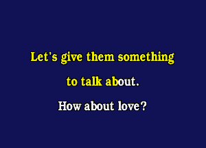 Let's give them something

to talk about.

How about love '?